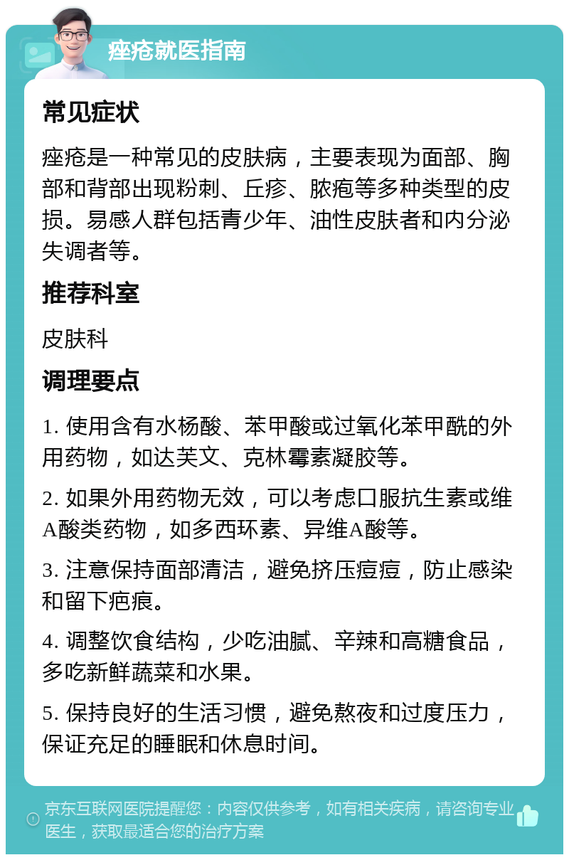 痤疮就医指南 常见症状 痤疮是一种常见的皮肤病，主要表现为面部、胸部和背部出现粉刺、丘疹、脓疱等多种类型的皮损。易感人群包括青少年、油性皮肤者和内分泌失调者等。 推荐科室 皮肤科 调理要点 1. 使用含有水杨酸、苯甲酸或过氧化苯甲酰的外用药物，如达芙文、克林霉素凝胶等。 2. 如果外用药物无效，可以考虑口服抗生素或维A酸类药物，如多西环素、异维A酸等。 3. 注意保持面部清洁，避免挤压痘痘，防止感染和留下疤痕。 4. 调整饮食结构，少吃油腻、辛辣和高糖食品，多吃新鲜蔬菜和水果。 5. 保持良好的生活习惯，避免熬夜和过度压力，保证充足的睡眠和休息时间。