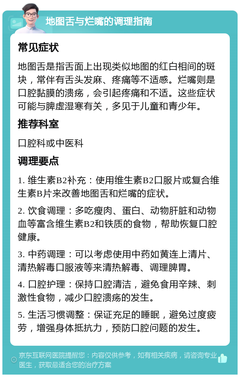 地图舌与烂嘴的调理指南 常见症状 地图舌是指舌面上出现类似地图的红白相间的斑块，常伴有舌头发麻、疼痛等不适感。烂嘴则是口腔黏膜的溃疡，会引起疼痛和不适。这些症状可能与脾虚湿寒有关，多见于儿童和青少年。 推荐科室 口腔科或中医科 调理要点 1. 维生素B2补充：使用维生素B2口服片或复合维生素B片来改善地图舌和烂嘴的症状。 2. 饮食调理：多吃瘦肉、蛋白、动物肝脏和动物血等富含维生素B2和铁质的食物，帮助恢复口腔健康。 3. 中药调理：可以考虑使用中药如黄连上清片、清热解毒口服液等来清热解毒、调理脾胃。 4. 口腔护理：保持口腔清洁，避免食用辛辣、刺激性食物，减少口腔溃疡的发生。 5. 生活习惯调整：保证充足的睡眠，避免过度疲劳，增强身体抵抗力，预防口腔问题的发生。