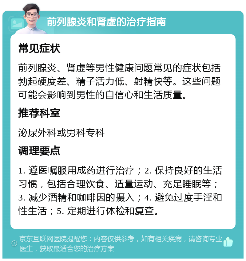 前列腺炎和肾虚的治疗指南 常见症状 前列腺炎、肾虚等男性健康问题常见的症状包括勃起硬度差、精子活力低、射精快等。这些问题可能会影响到男性的自信心和生活质量。 推荐科室 泌尿外科或男科专科 调理要点 1. 遵医嘱服用成药进行治疗；2. 保持良好的生活习惯，包括合理饮食、适量运动、充足睡眠等；3. 减少酒精和咖啡因的摄入；4. 避免过度手淫和性生活；5. 定期进行体检和复查。