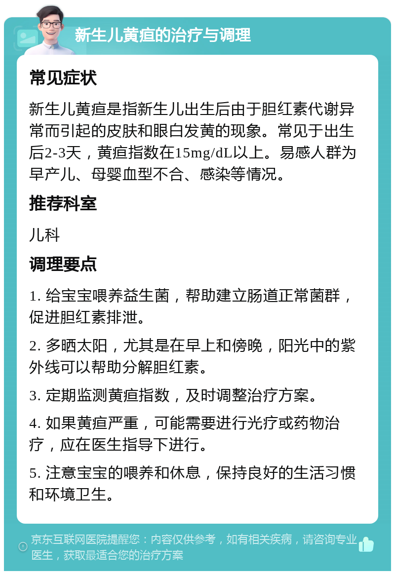 新生儿黄疸的治疗与调理 常见症状 新生儿黄疸是指新生儿出生后由于胆红素代谢异常而引起的皮肤和眼白发黄的现象。常见于出生后2-3天，黄疸指数在15mg/dL以上。易感人群为早产儿、母婴血型不合、感染等情况。 推荐科室 儿科 调理要点 1. 给宝宝喂养益生菌，帮助建立肠道正常菌群，促进胆红素排泄。 2. 多晒太阳，尤其是在早上和傍晚，阳光中的紫外线可以帮助分解胆红素。 3. 定期监测黄疸指数，及时调整治疗方案。 4. 如果黄疸严重，可能需要进行光疗或药物治疗，应在医生指导下进行。 5. 注意宝宝的喂养和休息，保持良好的生活习惯和环境卫生。