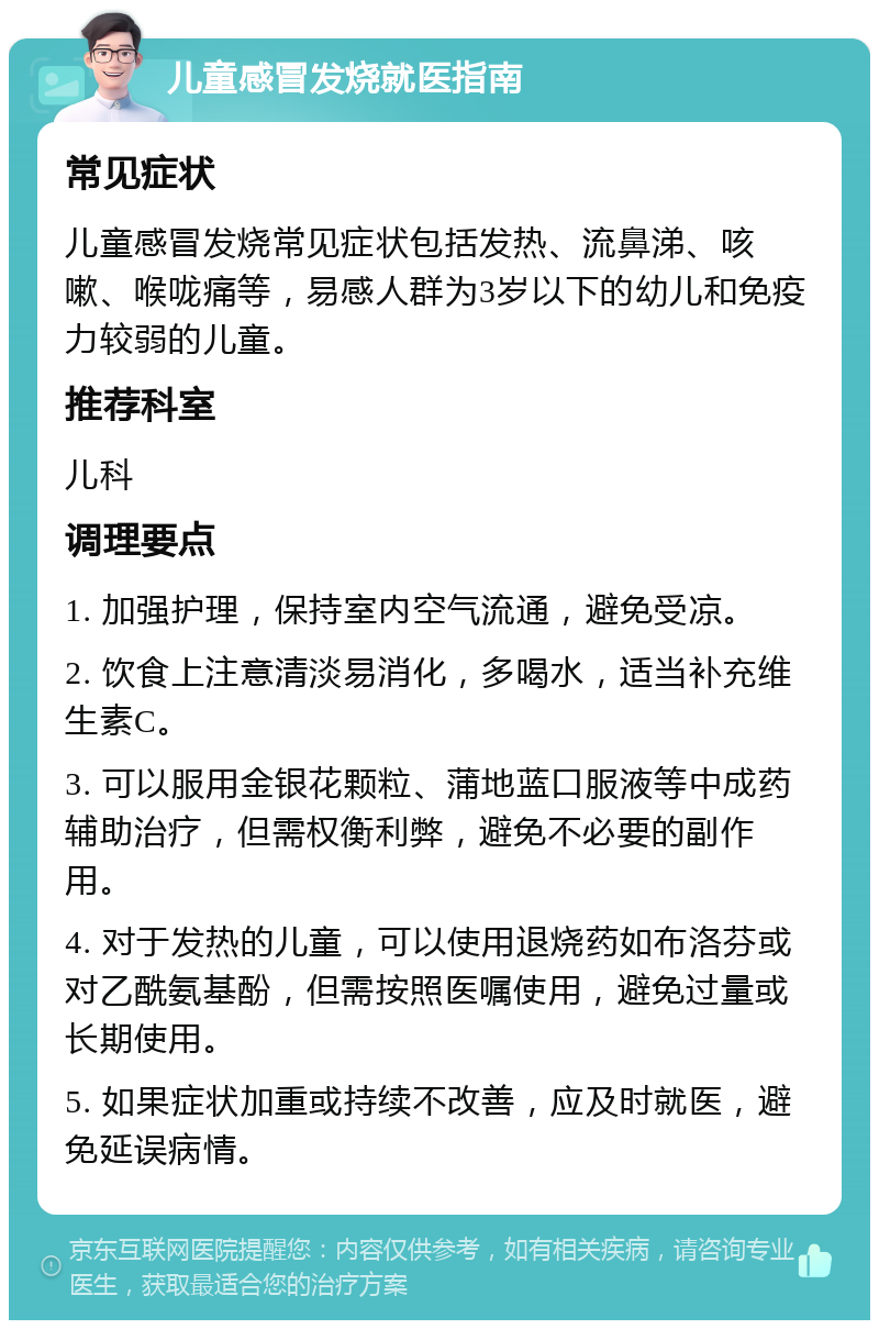 儿童感冒发烧就医指南 常见症状 儿童感冒发烧常见症状包括发热、流鼻涕、咳嗽、喉咙痛等，易感人群为3岁以下的幼儿和免疫力较弱的儿童。 推荐科室 儿科 调理要点 1. 加强护理，保持室内空气流通，避免受凉。 2. 饮食上注意清淡易消化，多喝水，适当补充维生素C。 3. 可以服用金银花颗粒、蒲地蓝口服液等中成药辅助治疗，但需权衡利弊，避免不必要的副作用。 4. 对于发热的儿童，可以使用退烧药如布洛芬或对乙酰氨基酚，但需按照医嘱使用，避免过量或长期使用。 5. 如果症状加重或持续不改善，应及时就医，避免延误病情。