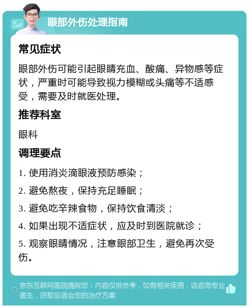 眼部外伤处理指南 常见症状 眼部外伤可能引起眼睛充血、酸痛、异物感等症状，严重时可能导致视力模糊或头痛等不适感受，需要及时就医处理。 推荐科室 眼科 调理要点 1. 使用消炎滴眼液预防感染； 2. 避免熬夜，保持充足睡眠； 3. 避免吃辛辣食物，保持饮食清淡； 4. 如果出现不适症状，应及时到医院就诊； 5. 观察眼睛情况，注意眼部卫生，避免再次受伤。