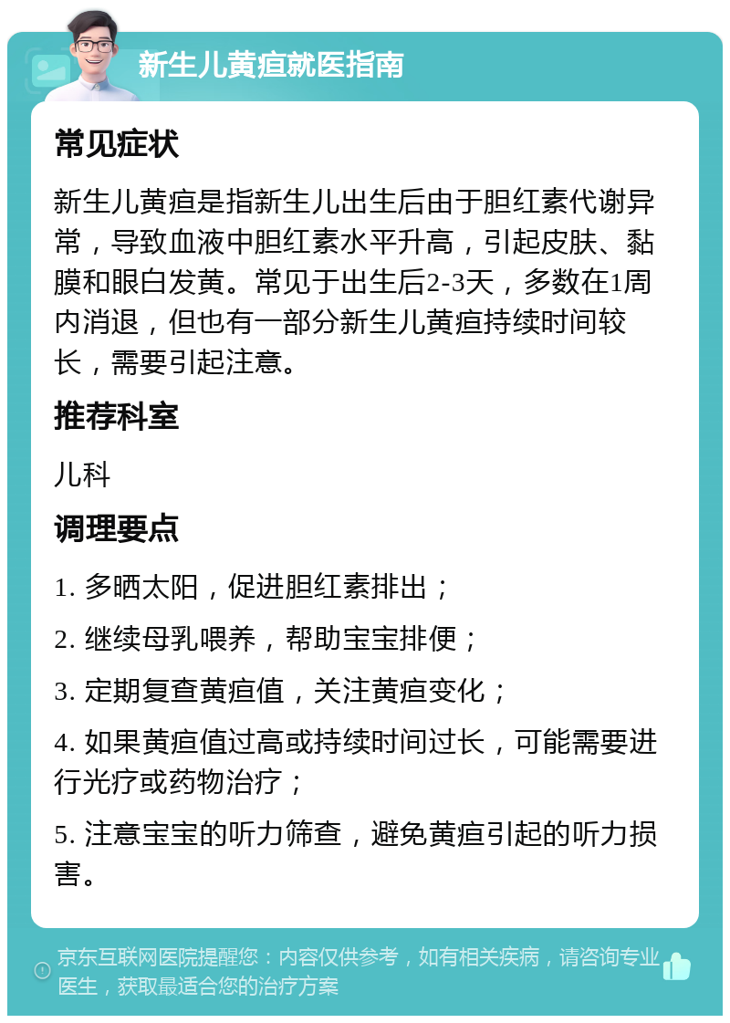 新生儿黄疸就医指南 常见症状 新生儿黄疸是指新生儿出生后由于胆红素代谢异常，导致血液中胆红素水平升高，引起皮肤、黏膜和眼白发黄。常见于出生后2-3天，多数在1周内消退，但也有一部分新生儿黄疸持续时间较长，需要引起注意。 推荐科室 儿科 调理要点 1. 多晒太阳，促进胆红素排出； 2. 继续母乳喂养，帮助宝宝排便； 3. 定期复查黄疸值，关注黄疸变化； 4. 如果黄疸值过高或持续时间过长，可能需要进行光疗或药物治疗； 5. 注意宝宝的听力筛查，避免黄疸引起的听力损害。