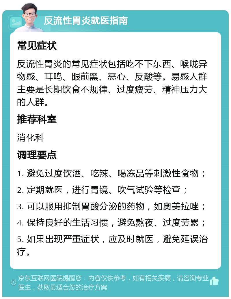 反流性胃炎就医指南 常见症状 反流性胃炎的常见症状包括吃不下东西、喉咙异物感、耳鸣、眼前黑、恶心、反酸等。易感人群主要是长期饮食不规律、过度疲劳、精神压力大的人群。 推荐科室 消化科 调理要点 1. 避免过度饮酒、吃辣、喝冻品等刺激性食物； 2. 定期就医，进行胃镜、吹气试验等检查； 3. 可以服用抑制胃酸分泌的药物，如奥美拉唑； 4. 保持良好的生活习惯，避免熬夜、过度劳累； 5. 如果出现严重症状，应及时就医，避免延误治疗。