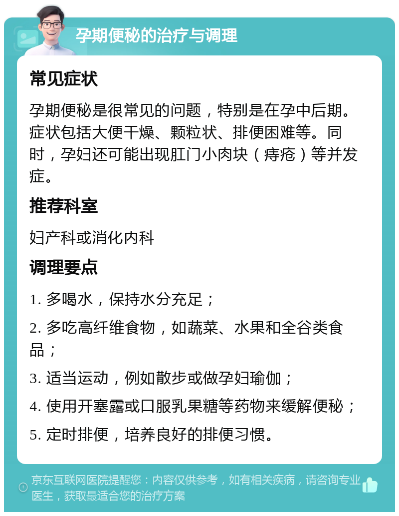 孕期便秘的治疗与调理 常见症状 孕期便秘是很常见的问题，特别是在孕中后期。症状包括大便干燥、颗粒状、排便困难等。同时，孕妇还可能出现肛门小肉块（痔疮）等并发症。 推荐科室 妇产科或消化内科 调理要点 1. 多喝水，保持水分充足； 2. 多吃高纤维食物，如蔬菜、水果和全谷类食品； 3. 适当运动，例如散步或做孕妇瑜伽； 4. 使用开塞露或口服乳果糖等药物来缓解便秘； 5. 定时排便，培养良好的排便习惯。