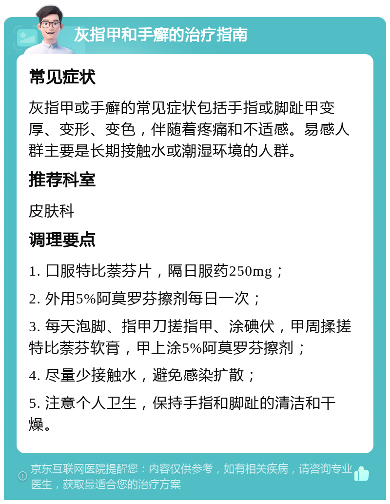 灰指甲和手癣的治疗指南 常见症状 灰指甲或手癣的常见症状包括手指或脚趾甲变厚、变形、变色，伴随着疼痛和不适感。易感人群主要是长期接触水或潮湿环境的人群。 推荐科室 皮肤科 调理要点 1. 口服特比萘芬片，隔日服药250mg； 2. 外用5%阿莫罗芬擦剂每日一次； 3. 每天泡脚、指甲刀搓指甲、涂碘伏，甲周揉搓特比萘芬软膏，甲上涂5%阿莫罗芬擦剂； 4. 尽量少接触水，避免感染扩散； 5. 注意个人卫生，保持手指和脚趾的清洁和干燥。