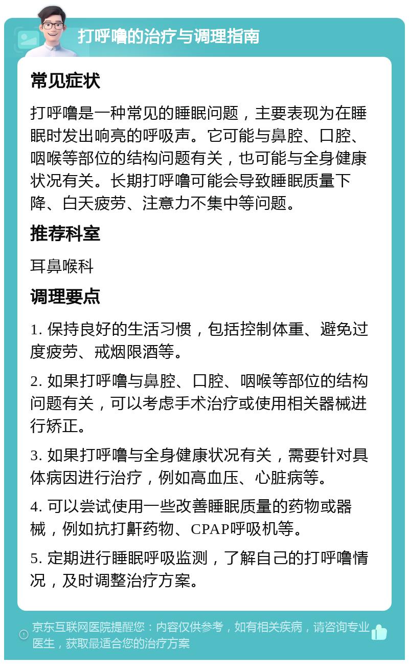 打呼噜的治疗与调理指南 常见症状 打呼噜是一种常见的睡眠问题，主要表现为在睡眠时发出响亮的呼吸声。它可能与鼻腔、口腔、咽喉等部位的结构问题有关，也可能与全身健康状况有关。长期打呼噜可能会导致睡眠质量下降、白天疲劳、注意力不集中等问题。 推荐科室 耳鼻喉科 调理要点 1. 保持良好的生活习惯，包括控制体重、避免过度疲劳、戒烟限酒等。 2. 如果打呼噜与鼻腔、口腔、咽喉等部位的结构问题有关，可以考虑手术治疗或使用相关器械进行矫正。 3. 如果打呼噜与全身健康状况有关，需要针对具体病因进行治疗，例如高血压、心脏病等。 4. 可以尝试使用一些改善睡眠质量的药物或器械，例如抗打鼾药物、CPAP呼吸机等。 5. 定期进行睡眠呼吸监测，了解自己的打呼噜情况，及时调整治疗方案。