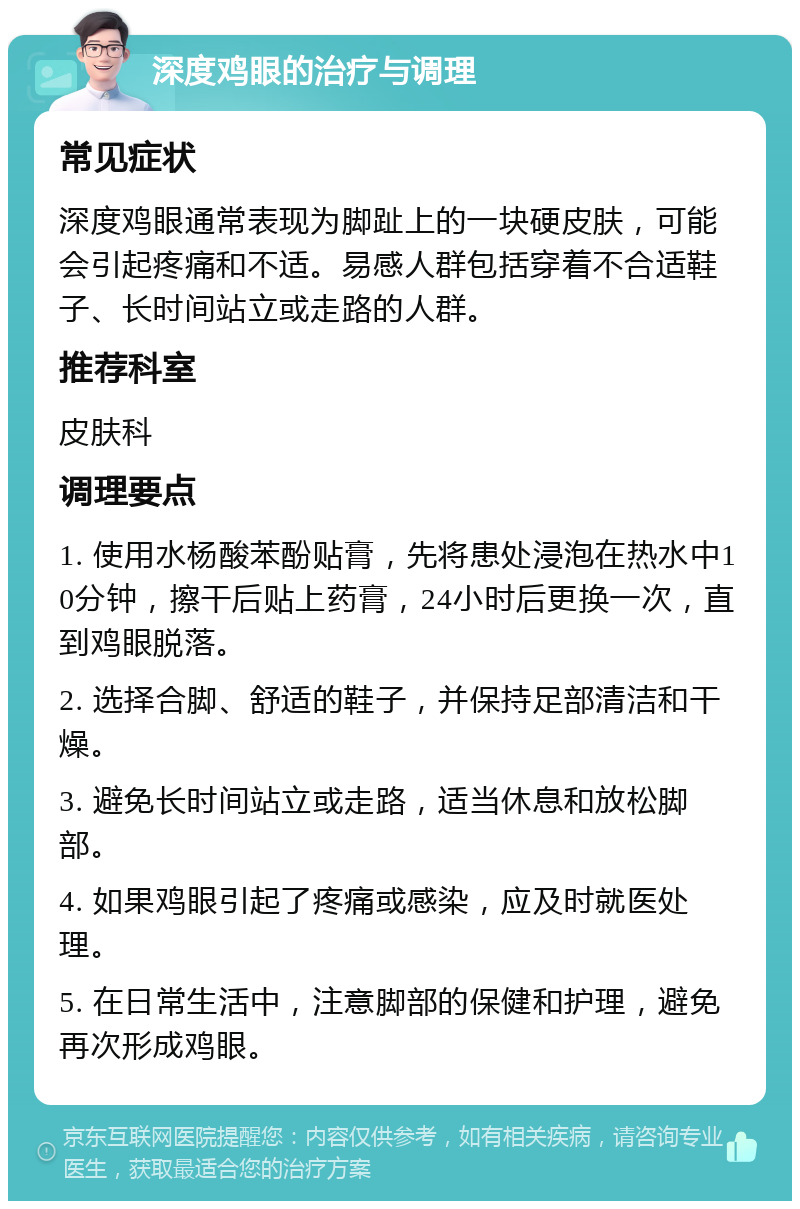 深度鸡眼的治疗与调理 常见症状 深度鸡眼通常表现为脚趾上的一块硬皮肤，可能会引起疼痛和不适。易感人群包括穿着不合适鞋子、长时间站立或走路的人群。 推荐科室 皮肤科 调理要点 1. 使用水杨酸苯酚贴膏，先将患处浸泡在热水中10分钟，擦干后贴上药膏，24小时后更换一次，直到鸡眼脱落。 2. 选择合脚、舒适的鞋子，并保持足部清洁和干燥。 3. 避免长时间站立或走路，适当休息和放松脚部。 4. 如果鸡眼引起了疼痛或感染，应及时就医处理。 5. 在日常生活中，注意脚部的保健和护理，避免再次形成鸡眼。