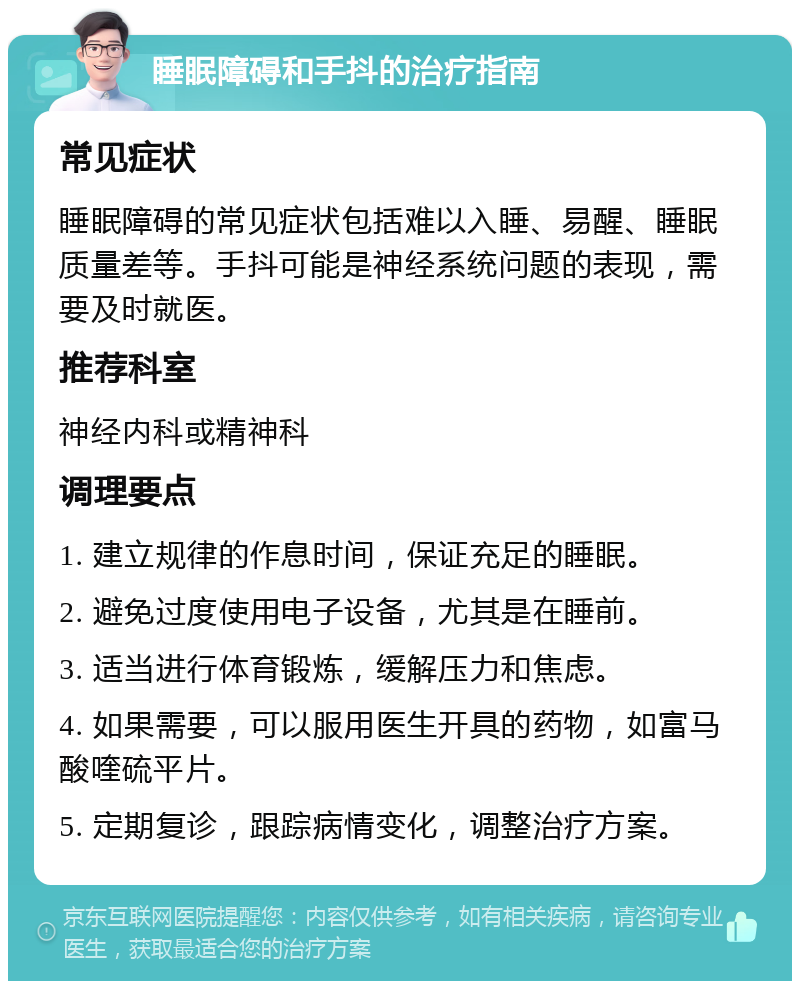 睡眠障碍和手抖的治疗指南 常见症状 睡眠障碍的常见症状包括难以入睡、易醒、睡眠质量差等。手抖可能是神经系统问题的表现，需要及时就医。 推荐科室 神经内科或精神科 调理要点 1. 建立规律的作息时间，保证充足的睡眠。 2. 避免过度使用电子设备，尤其是在睡前。 3. 适当进行体育锻炼，缓解压力和焦虑。 4. 如果需要，可以服用医生开具的药物，如富马酸喹硫平片。 5. 定期复诊，跟踪病情变化，调整治疗方案。