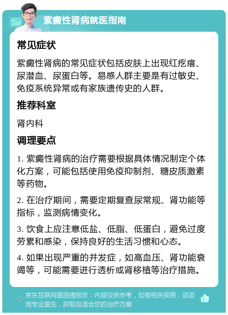 紫癜性肾病就医指南 常见症状 紫癜性肾病的常见症状包括皮肤上出现红疙瘩、尿潜血、尿蛋白等。易感人群主要是有过敏史、免疫系统异常或有家族遗传史的人群。 推荐科室 肾内科 调理要点 1. 紫癜性肾病的治疗需要根据具体情况制定个体化方案，可能包括使用免疫抑制剂、糖皮质激素等药物。 2. 在治疗期间，需要定期复查尿常规、肾功能等指标，监测病情变化。 3. 饮食上应注意低盐、低脂、低蛋白，避免过度劳累和感染，保持良好的生活习惯和心态。 4. 如果出现严重的并发症，如高血压、肾功能衰竭等，可能需要进行透析或肾移植等治疗措施。