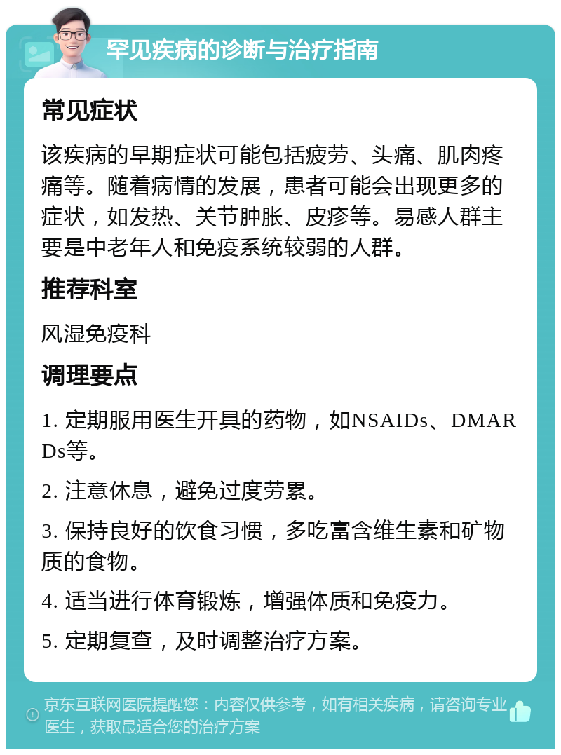 罕见疾病的诊断与治疗指南 常见症状 该疾病的早期症状可能包括疲劳、头痛、肌肉疼痛等。随着病情的发展，患者可能会出现更多的症状，如发热、关节肿胀、皮疹等。易感人群主要是中老年人和免疫系统较弱的人群。 推荐科室 风湿免疫科 调理要点 1. 定期服用医生开具的药物，如NSAIDs、DMARDs等。 2. 注意休息，避免过度劳累。 3. 保持良好的饮食习惯，多吃富含维生素和矿物质的食物。 4. 适当进行体育锻炼，增强体质和免疫力。 5. 定期复查，及时调整治疗方案。