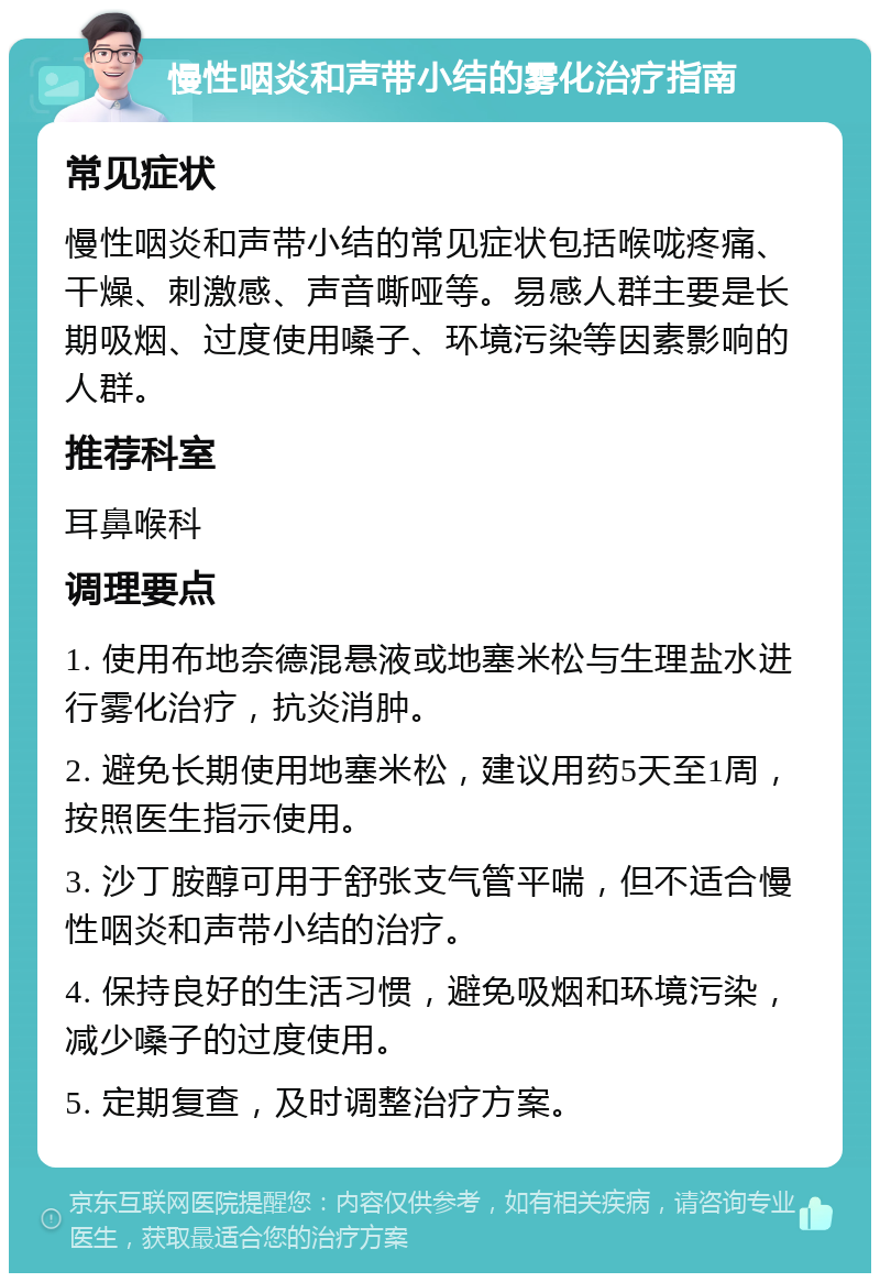 慢性咽炎和声带小结的雾化治疗指南 常见症状 慢性咽炎和声带小结的常见症状包括喉咙疼痛、干燥、刺激感、声音嘶哑等。易感人群主要是长期吸烟、过度使用嗓子、环境污染等因素影响的人群。 推荐科室 耳鼻喉科 调理要点 1. 使用布地奈德混悬液或地塞米松与生理盐水进行雾化治疗，抗炎消肿。 2. 避免长期使用地塞米松，建议用药5天至1周，按照医生指示使用。 3. 沙丁胺醇可用于舒张支气管平喘，但不适合慢性咽炎和声带小结的治疗。 4. 保持良好的生活习惯，避免吸烟和环境污染，减少嗓子的过度使用。 5. 定期复查，及时调整治疗方案。