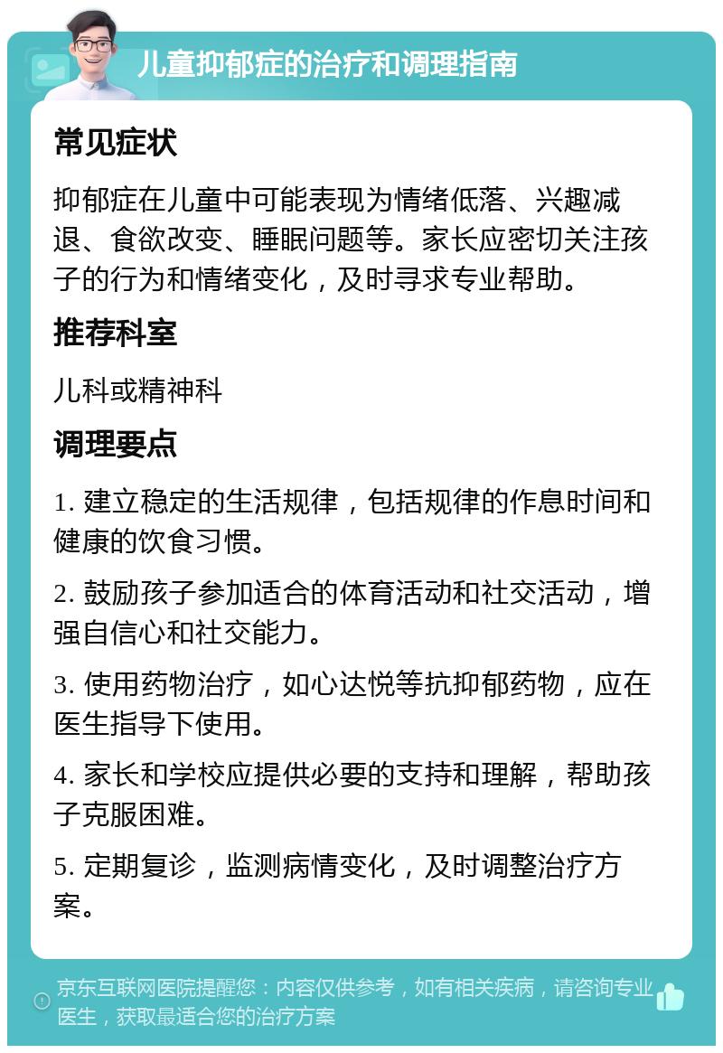 儿童抑郁症的治疗和调理指南 常见症状 抑郁症在儿童中可能表现为情绪低落、兴趣减退、食欲改变、睡眠问题等。家长应密切关注孩子的行为和情绪变化，及时寻求专业帮助。 推荐科室 儿科或精神科 调理要点 1. 建立稳定的生活规律，包括规律的作息时间和健康的饮食习惯。 2. 鼓励孩子参加适合的体育活动和社交活动，增强自信心和社交能力。 3. 使用药物治疗，如心达悦等抗抑郁药物，应在医生指导下使用。 4. 家长和学校应提供必要的支持和理解，帮助孩子克服困难。 5. 定期复诊，监测病情变化，及时调整治疗方案。