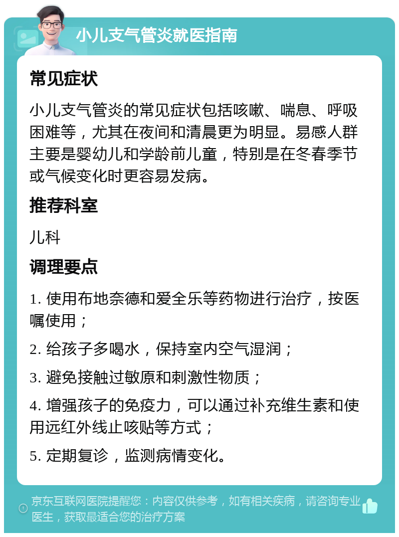 小儿支气管炎就医指南 常见症状 小儿支气管炎的常见症状包括咳嗽、喘息、呼吸困难等，尤其在夜间和清晨更为明显。易感人群主要是婴幼儿和学龄前儿童，特别是在冬春季节或气候变化时更容易发病。 推荐科室 儿科 调理要点 1. 使用布地奈德和爱全乐等药物进行治疗，按医嘱使用； 2. 给孩子多喝水，保持室内空气湿润； 3. 避免接触过敏原和刺激性物质； 4. 增强孩子的免疫力，可以通过补充维生素和使用远红外线止咳贴等方式； 5. 定期复诊，监测病情变化。