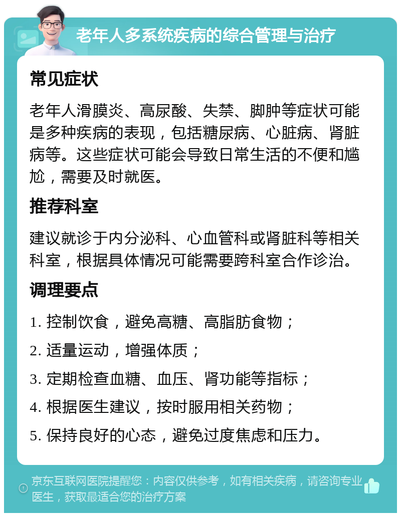 老年人多系统疾病的综合管理与治疗 常见症状 老年人滑膜炎、高尿酸、失禁、脚肿等症状可能是多种疾病的表现，包括糖尿病、心脏病、肾脏病等。这些症状可能会导致日常生活的不便和尴尬，需要及时就医。 推荐科室 建议就诊于内分泌科、心血管科或肾脏科等相关科室，根据具体情况可能需要跨科室合作诊治。 调理要点 1. 控制饮食，避免高糖、高脂肪食物； 2. 适量运动，增强体质； 3. 定期检查血糖、血压、肾功能等指标； 4. 根据医生建议，按时服用相关药物； 5. 保持良好的心态，避免过度焦虑和压力。