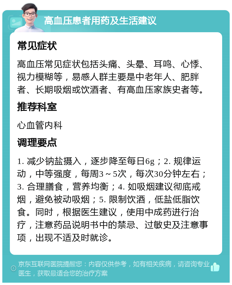 高血压患者用药及生活建议 常见症状 高血压常见症状包括头痛、头晕、耳鸣、心悸、视力模糊等，易感人群主要是中老年人、肥胖者、长期吸烟或饮酒者、有高血压家族史者等。 推荐科室 心血管内科 调理要点 1. 减少钠盐摄入，逐步降至每日6g；2. 规律运动，中等强度，每周3～5次，每次30分钟左右；3. 合理膳食，营养均衡；4. 如吸烟建议彻底戒烟，避免被动吸烟；5. 限制饮酒，低盐低脂饮食。同时，根据医生建议，使用中成药进行治疗，注意药品说明书中的禁忌、过敏史及注意事项，出现不适及时就诊。