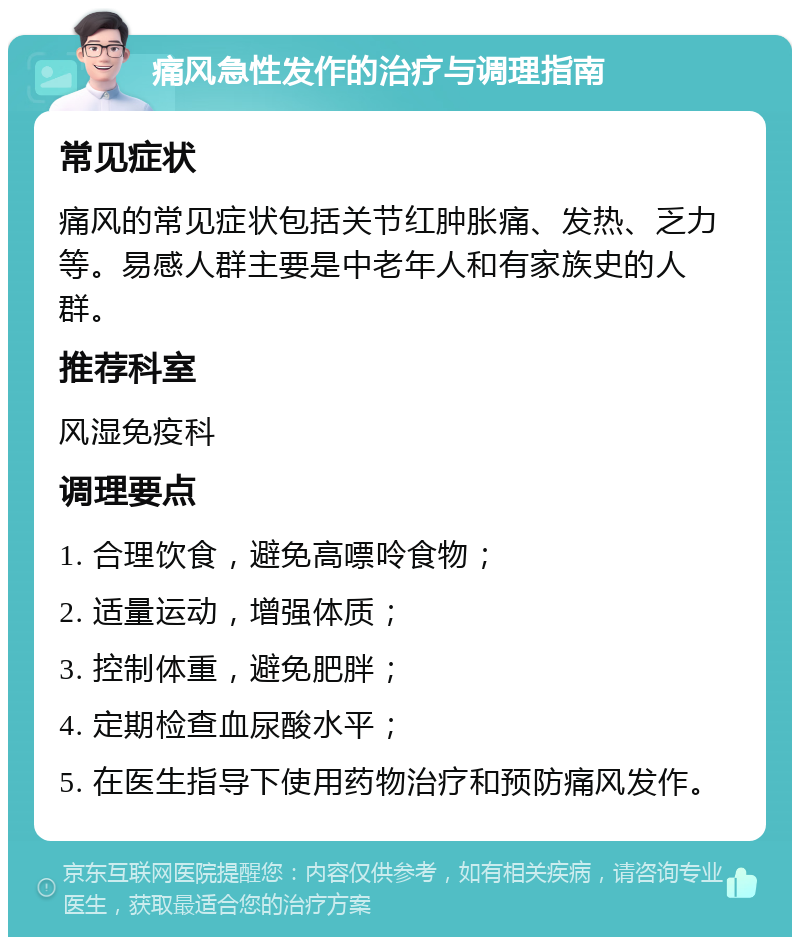 痛风急性发作的治疗与调理指南 常见症状 痛风的常见症状包括关节红肿胀痛、发热、乏力等。易感人群主要是中老年人和有家族史的人群。 推荐科室 风湿免疫科 调理要点 1. 合理饮食，避免高嘌呤食物； 2. 适量运动，增强体质； 3. 控制体重，避免肥胖； 4. 定期检查血尿酸水平； 5. 在医生指导下使用药物治疗和预防痛风发作。