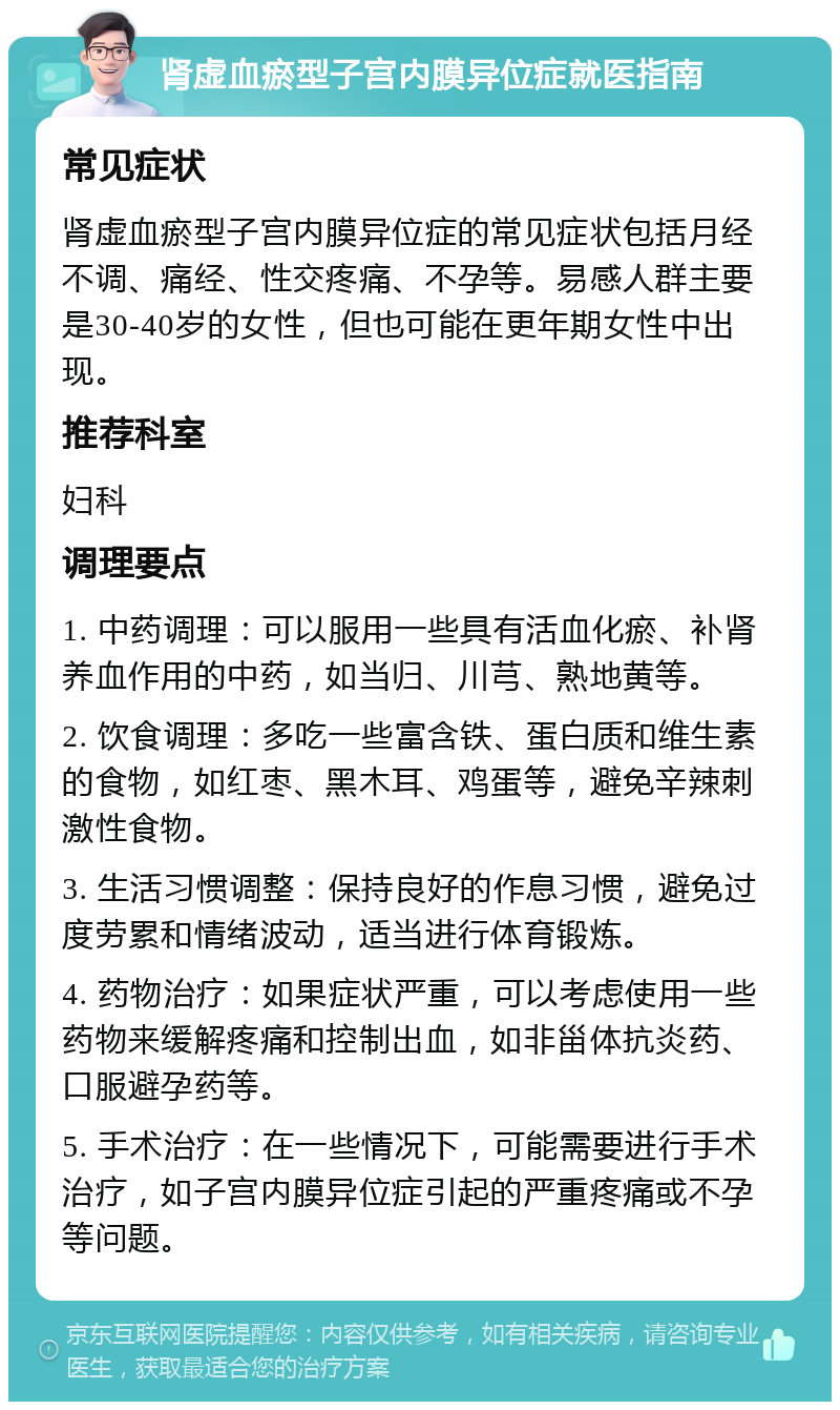 肾虚血瘀型子宫内膜异位症就医指南 常见症状 肾虚血瘀型子宫内膜异位症的常见症状包括月经不调、痛经、性交疼痛、不孕等。易感人群主要是30-40岁的女性，但也可能在更年期女性中出现。 推荐科室 妇科 调理要点 1. 中药调理：可以服用一些具有活血化瘀、补肾养血作用的中药，如当归、川芎、熟地黄等。 2. 饮食调理：多吃一些富含铁、蛋白质和维生素的食物，如红枣、黑木耳、鸡蛋等，避免辛辣刺激性食物。 3. 生活习惯调整：保持良好的作息习惯，避免过度劳累和情绪波动，适当进行体育锻炼。 4. 药物治疗：如果症状严重，可以考虑使用一些药物来缓解疼痛和控制出血，如非甾体抗炎药、口服避孕药等。 5. 手术治疗：在一些情况下，可能需要进行手术治疗，如子宫内膜异位症引起的严重疼痛或不孕等问题。