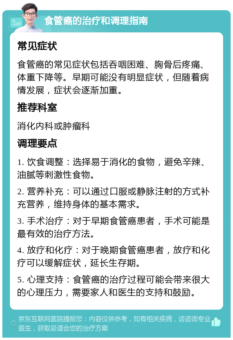 食管癌的治疗和调理指南 常见症状 食管癌的常见症状包括吞咽困难、胸骨后疼痛、体重下降等。早期可能没有明显症状，但随着病情发展，症状会逐渐加重。 推荐科室 消化内科或肿瘤科 调理要点 1. 饮食调整：选择易于消化的食物，避免辛辣、油腻等刺激性食物。 2. 营养补充：可以通过口服或静脉注射的方式补充营养，维持身体的基本需求。 3. 手术治疗：对于早期食管癌患者，手术可能是最有效的治疗方法。 4. 放疗和化疗：对于晚期食管癌患者，放疗和化疗可以缓解症状，延长生存期。 5. 心理支持：食管癌的治疗过程可能会带来很大的心理压力，需要家人和医生的支持和鼓励。