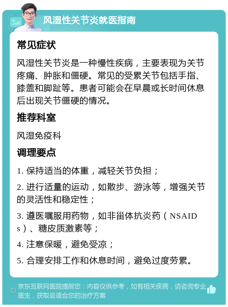 风湿性关节炎就医指南 常见症状 风湿性关节炎是一种慢性疾病，主要表现为关节疼痛、肿胀和僵硬。常见的受累关节包括手指、膝盖和脚趾等。患者可能会在早晨或长时间休息后出现关节僵硬的情况。 推荐科室 风湿免疫科 调理要点 1. 保持适当的体重，减轻关节负担； 2. 进行适量的运动，如散步、游泳等，增强关节的灵活性和稳定性； 3. 遵医嘱服用药物，如非甾体抗炎药（NSAIDs）、糖皮质激素等； 4. 注意保暖，避免受凉； 5. 合理安排工作和休息时间，避免过度劳累。