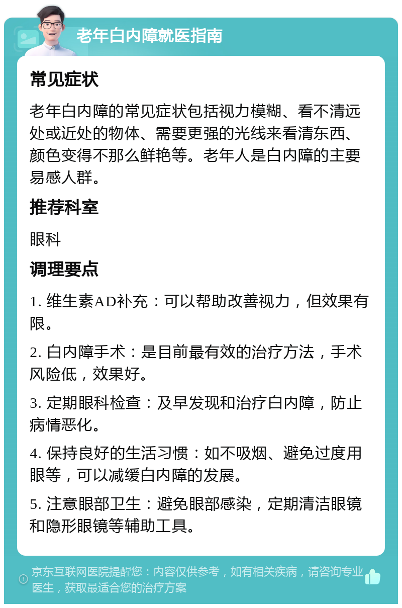 老年白内障就医指南 常见症状 老年白内障的常见症状包括视力模糊、看不清远处或近处的物体、需要更强的光线来看清东西、颜色变得不那么鲜艳等。老年人是白内障的主要易感人群。 推荐科室 眼科 调理要点 1. 维生素AD补充：可以帮助改善视力，但效果有限。 2. 白内障手术：是目前最有效的治疗方法，手术风险低，效果好。 3. 定期眼科检查：及早发现和治疗白内障，防止病情恶化。 4. 保持良好的生活习惯：如不吸烟、避免过度用眼等，可以减缓白内障的发展。 5. 注意眼部卫生：避免眼部感染，定期清洁眼镜和隐形眼镜等辅助工具。