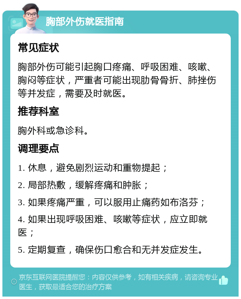 胸部外伤就医指南 常见症状 胸部外伤可能引起胸口疼痛、呼吸困难、咳嗽、胸闷等症状，严重者可能出现肋骨骨折、肺挫伤等并发症，需要及时就医。 推荐科室 胸外科或急诊科。 调理要点 1. 休息，避免剧烈运动和重物提起； 2. 局部热敷，缓解疼痛和肿胀； 3. 如果疼痛严重，可以服用止痛药如布洛芬； 4. 如果出现呼吸困难、咳嗽等症状，应立即就医； 5. 定期复查，确保伤口愈合和无并发症发生。