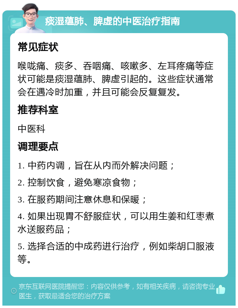 痰湿蕴肺、脾虚的中医治疗指南 常见症状 喉咙痛、痰多、吞咽痛、咳嗽多、左耳疼痛等症状可能是痰湿蕴肺、脾虚引起的。这些症状通常会在遇冷时加重，并且可能会反复复发。 推荐科室 中医科 调理要点 1. 中药内调，旨在从内而外解决问题； 2. 控制饮食，避免寒凉食物； 3. 在服药期间注意休息和保暖； 4. 如果出现胃不舒服症状，可以用生姜和红枣煮水送服药品； 5. 选择合适的中成药进行治疗，例如柴胡口服液等。