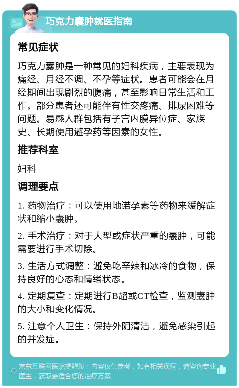 巧克力囊肿就医指南 常见症状 巧克力囊肿是一种常见的妇科疾病，主要表现为痛经、月经不调、不孕等症状。患者可能会在月经期间出现剧烈的腹痛，甚至影响日常生活和工作。部分患者还可能伴有性交疼痛、排尿困难等问题。易感人群包括有子宫内膜异位症、家族史、长期使用避孕药等因素的女性。 推荐科室 妇科 调理要点 1. 药物治疗：可以使用地诺孕素等药物来缓解症状和缩小囊肿。 2. 手术治疗：对于大型或症状严重的囊肿，可能需要进行手术切除。 3. 生活方式调整：避免吃辛辣和冰冷的食物，保持良好的心态和情绪状态。 4. 定期复查：定期进行B超或CT检查，监测囊肿的大小和变化情况。 5. 注意个人卫生：保持外阴清洁，避免感染引起的并发症。