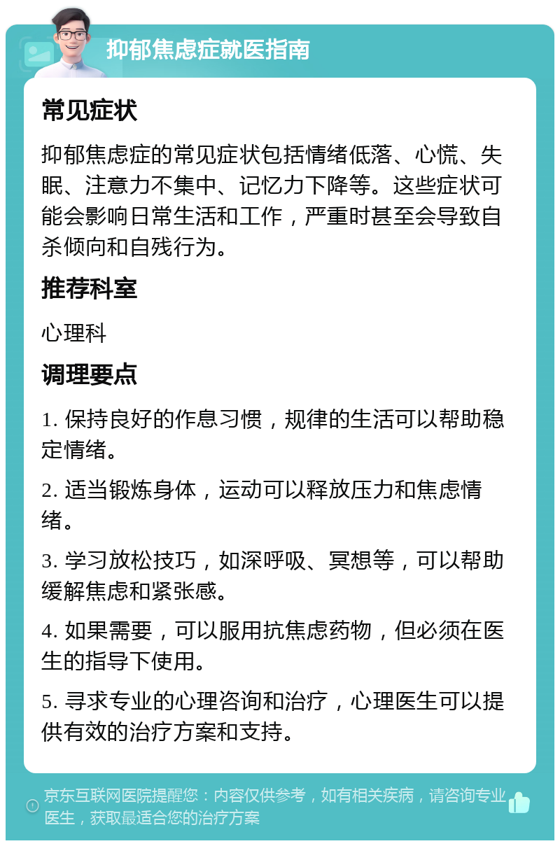 抑郁焦虑症就医指南 常见症状 抑郁焦虑症的常见症状包括情绪低落、心慌、失眠、注意力不集中、记忆力下降等。这些症状可能会影响日常生活和工作，严重时甚至会导致自杀倾向和自残行为。 推荐科室 心理科 调理要点 1. 保持良好的作息习惯，规律的生活可以帮助稳定情绪。 2. 适当锻炼身体，运动可以释放压力和焦虑情绪。 3. 学习放松技巧，如深呼吸、冥想等，可以帮助缓解焦虑和紧张感。 4. 如果需要，可以服用抗焦虑药物，但必须在医生的指导下使用。 5. 寻求专业的心理咨询和治疗，心理医生可以提供有效的治疗方案和支持。