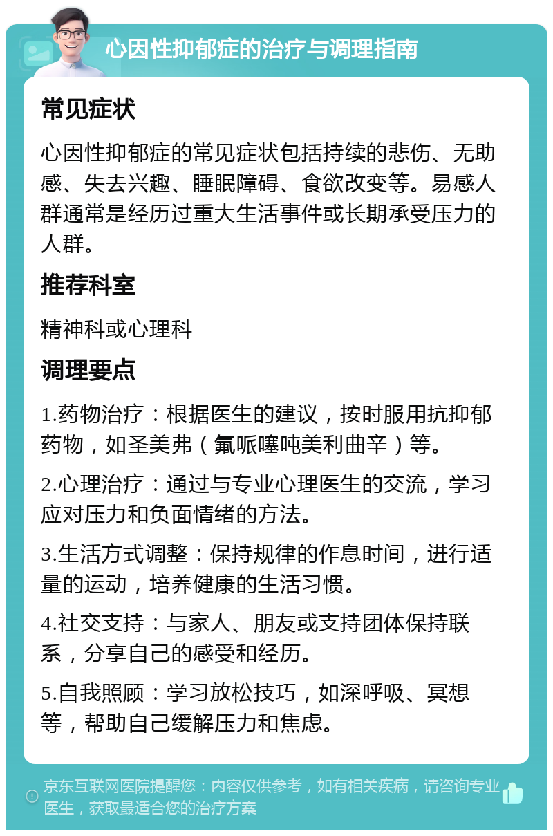 心因性抑郁症的治疗与调理指南 常见症状 心因性抑郁症的常见症状包括持续的悲伤、无助感、失去兴趣、睡眠障碍、食欲改变等。易感人群通常是经历过重大生活事件或长期承受压力的人群。 推荐科室 精神科或心理科 调理要点 1.药物治疗：根据医生的建议，按时服用抗抑郁药物，如圣美弗（氟哌噻吨美利曲辛）等。 2.心理治疗：通过与专业心理医生的交流，学习应对压力和负面情绪的方法。 3.生活方式调整：保持规律的作息时间，进行适量的运动，培养健康的生活习惯。 4.社交支持：与家人、朋友或支持团体保持联系，分享自己的感受和经历。 5.自我照顾：学习放松技巧，如深呼吸、冥想等，帮助自己缓解压力和焦虑。