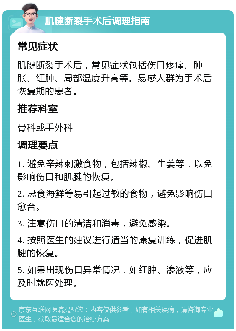 肌腱断裂手术后调理指南 常见症状 肌腱断裂手术后，常见症状包括伤口疼痛、肿胀、红肿、局部温度升高等。易感人群为手术后恢复期的患者。 推荐科室 骨科或手外科 调理要点 1. 避免辛辣刺激食物，包括辣椒、生姜等，以免影响伤口和肌腱的恢复。 2. 忌食海鲜等易引起过敏的食物，避免影响伤口愈合。 3. 注意伤口的清洁和消毒，避免感染。 4. 按照医生的建议进行适当的康复训练，促进肌腱的恢复。 5. 如果出现伤口异常情况，如红肿、渗液等，应及时就医处理。