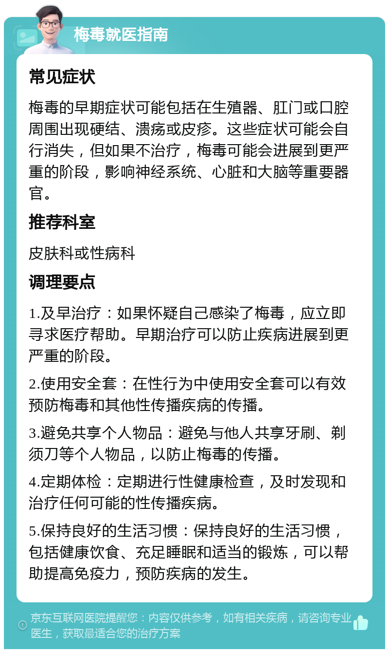 梅毒就医指南 常见症状 梅毒的早期症状可能包括在生殖器、肛门或口腔周围出现硬结、溃疡或皮疹。这些症状可能会自行消失，但如果不治疗，梅毒可能会进展到更严重的阶段，影响神经系统、心脏和大脑等重要器官。 推荐科室 皮肤科或性病科 调理要点 1.及早治疗：如果怀疑自己感染了梅毒，应立即寻求医疗帮助。早期治疗可以防止疾病进展到更严重的阶段。 2.使用安全套：在性行为中使用安全套可以有效预防梅毒和其他性传播疾病的传播。 3.避免共享个人物品：避免与他人共享牙刷、剃须刀等个人物品，以防止梅毒的传播。 4.定期体检：定期进行性健康检查，及时发现和治疗任何可能的性传播疾病。 5.保持良好的生活习惯：保持良好的生活习惯，包括健康饮食、充足睡眠和适当的锻炼，可以帮助提高免疫力，预防疾病的发生。