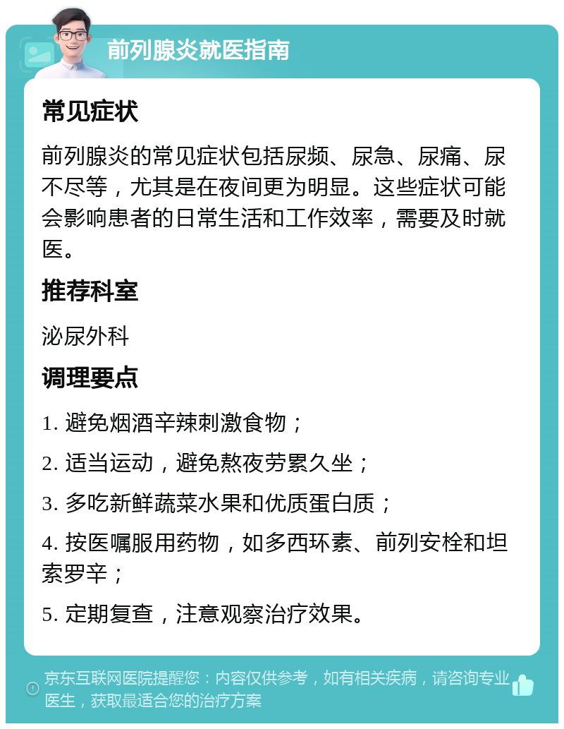 前列腺炎就医指南 常见症状 前列腺炎的常见症状包括尿频、尿急、尿痛、尿不尽等，尤其是在夜间更为明显。这些症状可能会影响患者的日常生活和工作效率，需要及时就医。 推荐科室 泌尿外科 调理要点 1. 避免烟酒辛辣刺激食物； 2. 适当运动，避免熬夜劳累久坐； 3. 多吃新鲜蔬菜水果和优质蛋白质； 4. 按医嘱服用药物，如多西环素、前列安栓和坦索罗辛； 5. 定期复查，注意观察治疗效果。