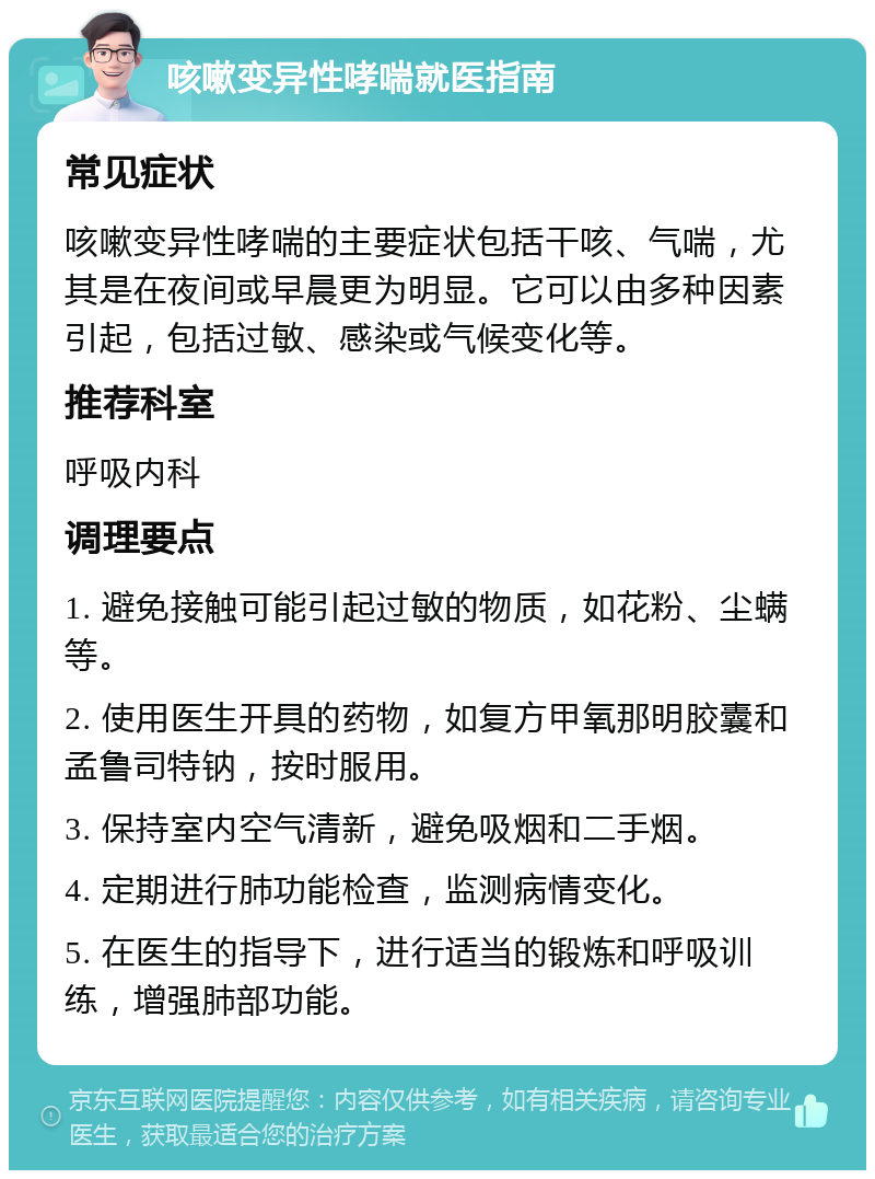 咳嗽变异性哮喘就医指南 常见症状 咳嗽变异性哮喘的主要症状包括干咳、气喘，尤其是在夜间或早晨更为明显。它可以由多种因素引起，包括过敏、感染或气候变化等。 推荐科室 呼吸内科 调理要点 1. 避免接触可能引起过敏的物质，如花粉、尘螨等。 2. 使用医生开具的药物，如复方甲氧那明胶囊和孟鲁司特钠，按时服用。 3. 保持室内空气清新，避免吸烟和二手烟。 4. 定期进行肺功能检查，监测病情变化。 5. 在医生的指导下，进行适当的锻炼和呼吸训练，增强肺部功能。