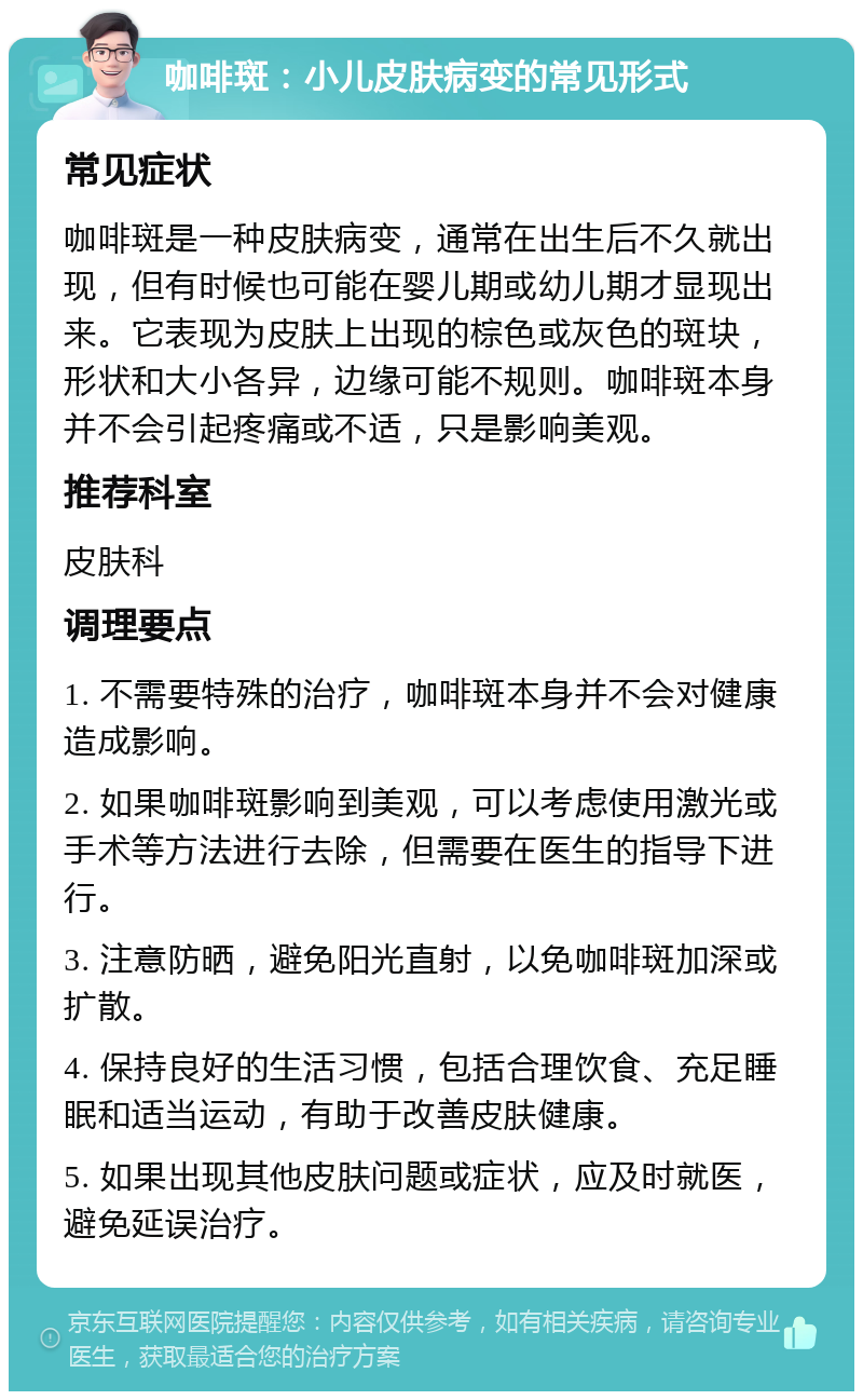 咖啡斑：小儿皮肤病变的常见形式 常见症状 咖啡斑是一种皮肤病变，通常在出生后不久就出现，但有时候也可能在婴儿期或幼儿期才显现出来。它表现为皮肤上出现的棕色或灰色的斑块，形状和大小各异，边缘可能不规则。咖啡斑本身并不会引起疼痛或不适，只是影响美观。 推荐科室 皮肤科 调理要点 1. 不需要特殊的治疗，咖啡斑本身并不会对健康造成影响。 2. 如果咖啡斑影响到美观，可以考虑使用激光或手术等方法进行去除，但需要在医生的指导下进行。 3. 注意防晒，避免阳光直射，以免咖啡斑加深或扩散。 4. 保持良好的生活习惯，包括合理饮食、充足睡眠和适当运动，有助于改善皮肤健康。 5. 如果出现其他皮肤问题或症状，应及时就医，避免延误治疗。