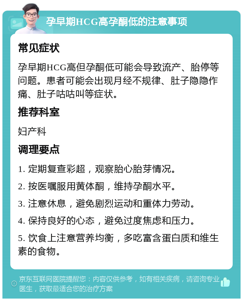 孕早期HCG高孕酮低的注意事项 常见症状 孕早期HCG高但孕酮低可能会导致流产、胎停等问题。患者可能会出现月经不规律、肚子隐隐作痛、肚子咕咕叫等症状。 推荐科室 妇产科 调理要点 1. 定期复查彩超，观察胎心胎芽情况。 2. 按医嘱服用黄体酮，维持孕酮水平。 3. 注意休息，避免剧烈运动和重体力劳动。 4. 保持良好的心态，避免过度焦虑和压力。 5. 饮食上注意营养均衡，多吃富含蛋白质和维生素的食物。