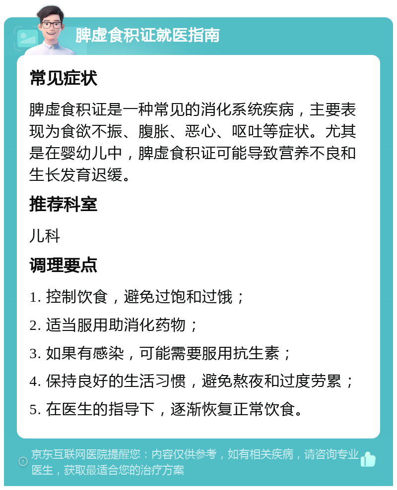 脾虚食积证就医指南 常见症状 脾虚食积证是一种常见的消化系统疾病，主要表现为食欲不振、腹胀、恶心、呕吐等症状。尤其是在婴幼儿中，脾虚食积证可能导致营养不良和生长发育迟缓。 推荐科室 儿科 调理要点 1. 控制饮食，避免过饱和过饿； 2. 适当服用助消化药物； 3. 如果有感染，可能需要服用抗生素； 4. 保持良好的生活习惯，避免熬夜和过度劳累； 5. 在医生的指导下，逐渐恢复正常饮食。