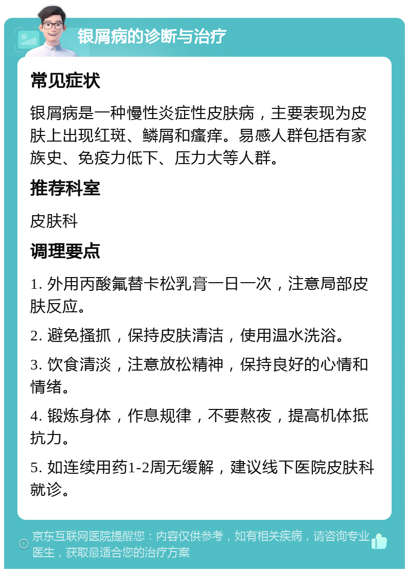 银屑病的诊断与治疗 常见症状 银屑病是一种慢性炎症性皮肤病，主要表现为皮肤上出现红斑、鳞屑和瘙痒。易感人群包括有家族史、免疫力低下、压力大等人群。 推荐科室 皮肤科 调理要点 1. 外用丙酸氟替卡松乳膏一日一次，注意局部皮肤反应。 2. 避免搔抓，保持皮肤清洁，使用温水洗浴。 3. 饮食清淡，注意放松精神，保持良好的心情和情绪。 4. 锻炼身体，作息规律，不要熬夜，提高机体抵抗力。 5. 如连续用药1-2周无缓解，建议线下医院皮肤科就诊。