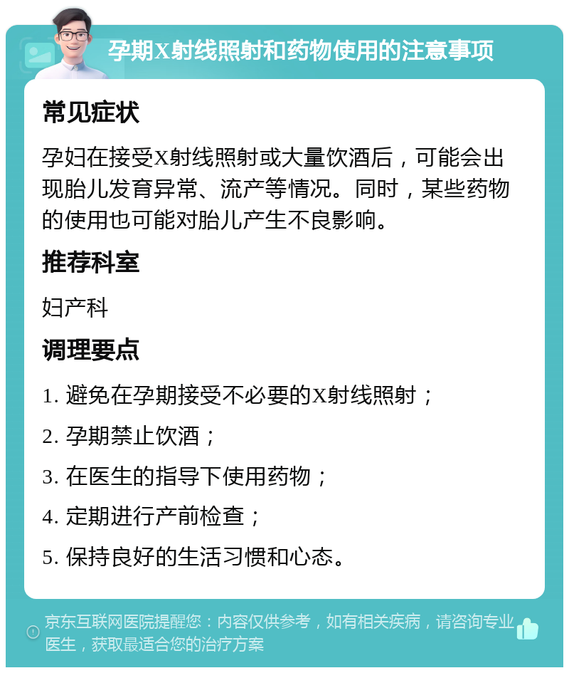 孕期X射线照射和药物使用的注意事项 常见症状 孕妇在接受X射线照射或大量饮酒后，可能会出现胎儿发育异常、流产等情况。同时，某些药物的使用也可能对胎儿产生不良影响。 推荐科室 妇产科 调理要点 1. 避免在孕期接受不必要的X射线照射； 2. 孕期禁止饮酒； 3. 在医生的指导下使用药物； 4. 定期进行产前检查； 5. 保持良好的生活习惯和心态。