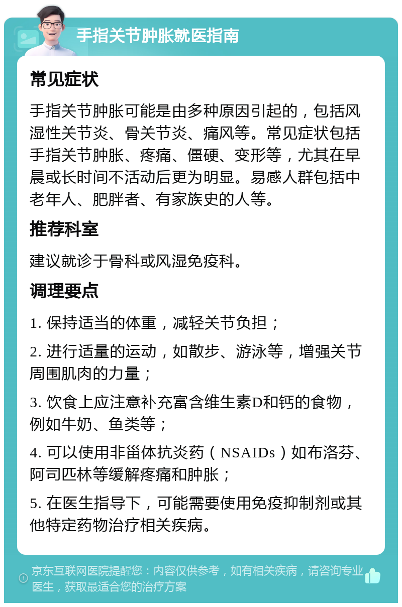 手指关节肿胀就医指南 常见症状 手指关节肿胀可能是由多种原因引起的，包括风湿性关节炎、骨关节炎、痛风等。常见症状包括手指关节肿胀、疼痛、僵硬、变形等，尤其在早晨或长时间不活动后更为明显。易感人群包括中老年人、肥胖者、有家族史的人等。 推荐科室 建议就诊于骨科或风湿免疫科。 调理要点 1. 保持适当的体重，减轻关节负担； 2. 进行适量的运动，如散步、游泳等，增强关节周围肌肉的力量； 3. 饮食上应注意补充富含维生素D和钙的食物，例如牛奶、鱼类等； 4. 可以使用非甾体抗炎药（NSAIDs）如布洛芬、阿司匹林等缓解疼痛和肿胀； 5. 在医生指导下，可能需要使用免疫抑制剂或其他特定药物治疗相关疾病。