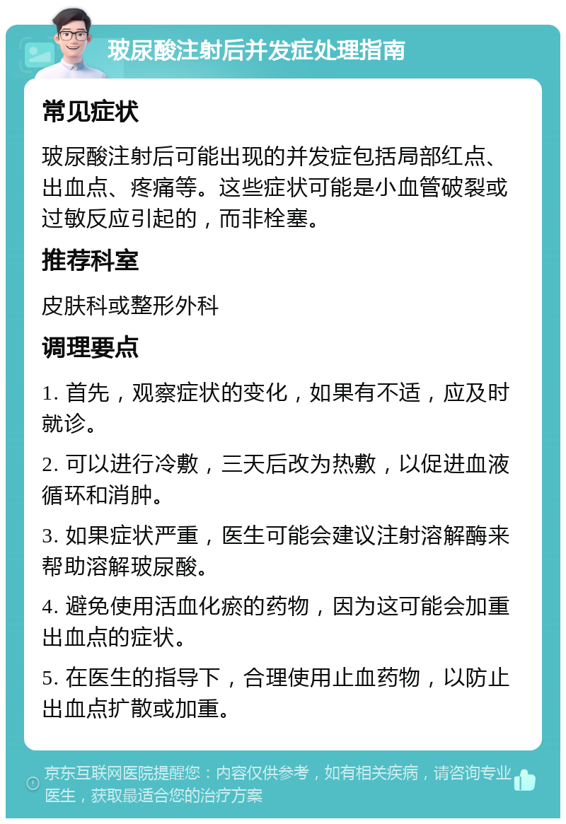 玻尿酸注射后并发症处理指南 常见症状 玻尿酸注射后可能出现的并发症包括局部红点、出血点、疼痛等。这些症状可能是小血管破裂或过敏反应引起的，而非栓塞。 推荐科室 皮肤科或整形外科 调理要点 1. 首先，观察症状的变化，如果有不适，应及时就诊。 2. 可以进行冷敷，三天后改为热敷，以促进血液循环和消肿。 3. 如果症状严重，医生可能会建议注射溶解酶来帮助溶解玻尿酸。 4. 避免使用活血化瘀的药物，因为这可能会加重出血点的症状。 5. 在医生的指导下，合理使用止血药物，以防止出血点扩散或加重。