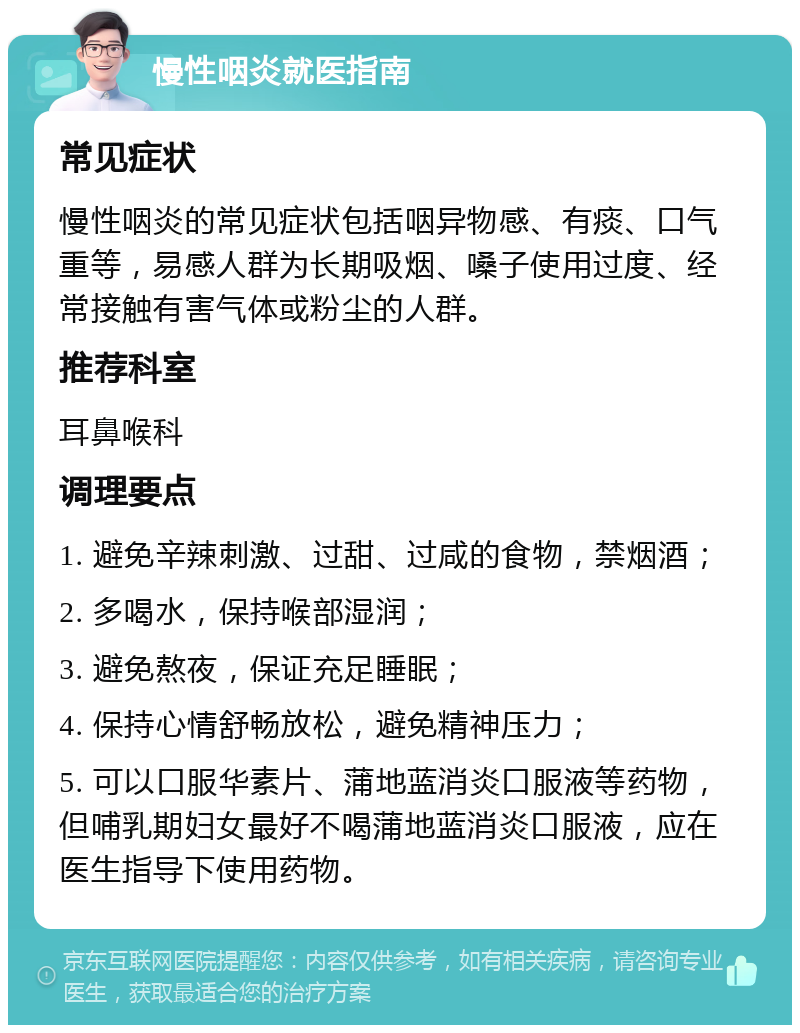 慢性咽炎就医指南 常见症状 慢性咽炎的常见症状包括咽异物感、有痰、口气重等，易感人群为长期吸烟、嗓子使用过度、经常接触有害气体或粉尘的人群。 推荐科室 耳鼻喉科 调理要点 1. 避免辛辣刺激、过甜、过咸的食物，禁烟酒； 2. 多喝水，保持喉部湿润； 3. 避免熬夜，保证充足睡眠； 4. 保持心情舒畅放松，避免精神压力； 5. 可以口服华素片、蒲地蓝消炎口服液等药物，但哺乳期妇女最好不喝蒲地蓝消炎口服液，应在医生指导下使用药物。