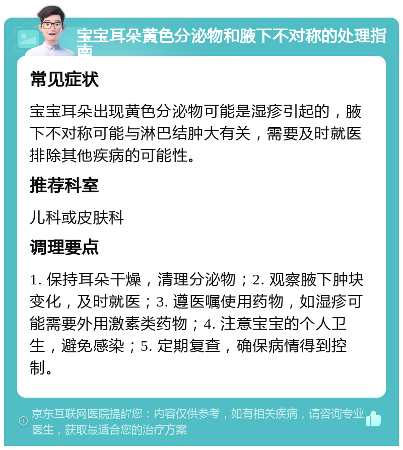 宝宝耳朵黄色分泌物和腋下不对称的处理指南 常见症状 宝宝耳朵出现黄色分泌物可能是湿疹引起的，腋下不对称可能与淋巴结肿大有关，需要及时就医排除其他疾病的可能性。 推荐科室 儿科或皮肤科 调理要点 1. 保持耳朵干燥，清理分泌物；2. 观察腋下肿块变化，及时就医；3. 遵医嘱使用药物，如湿疹可能需要外用激素类药物；4. 注意宝宝的个人卫生，避免感染；5. 定期复查，确保病情得到控制。