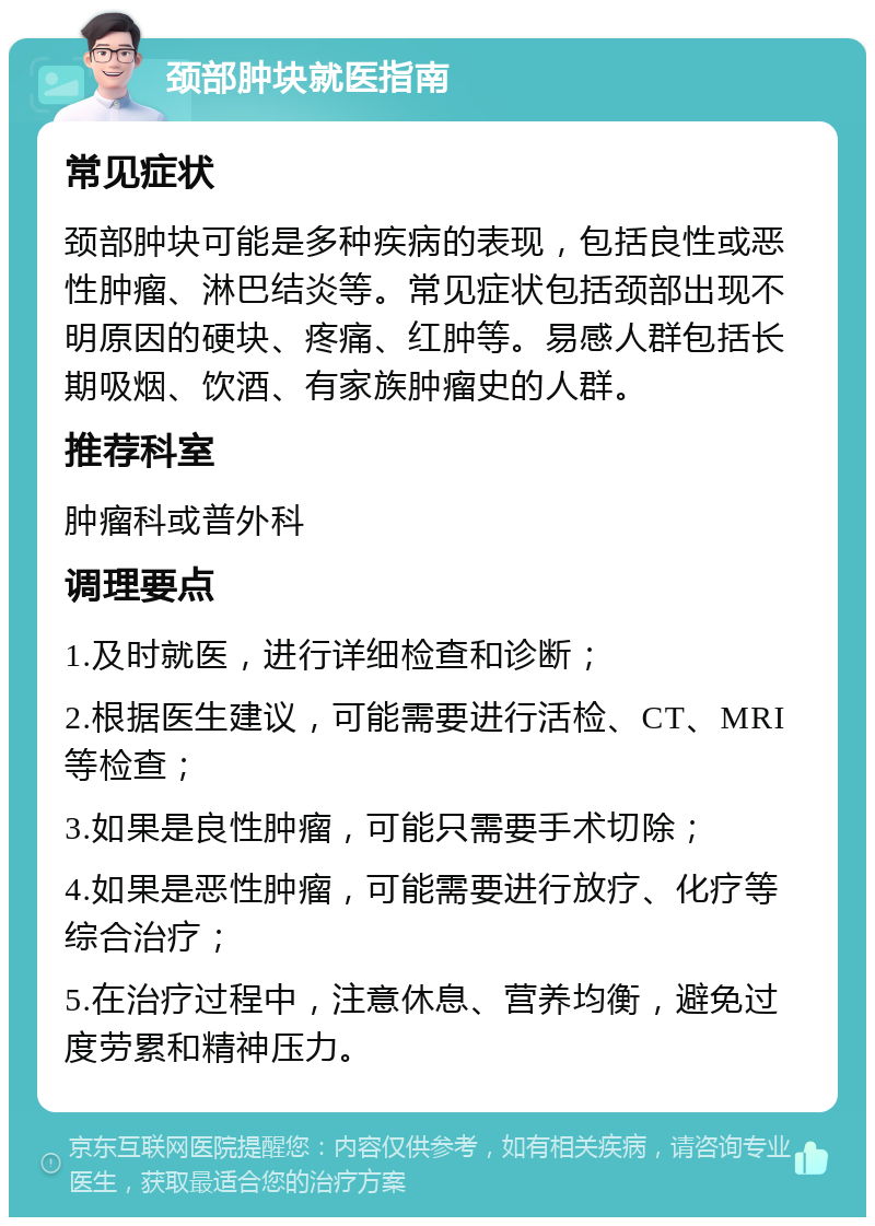 颈部肿块就医指南 常见症状 颈部肿块可能是多种疾病的表现，包括良性或恶性肿瘤、淋巴结炎等。常见症状包括颈部出现不明原因的硬块、疼痛、红肿等。易感人群包括长期吸烟、饮酒、有家族肿瘤史的人群。 推荐科室 肿瘤科或普外科 调理要点 1.及时就医，进行详细检查和诊断； 2.根据医生建议，可能需要进行活检、CT、MRI等检查； 3.如果是良性肿瘤，可能只需要手术切除； 4.如果是恶性肿瘤，可能需要进行放疗、化疗等综合治疗； 5.在治疗过程中，注意休息、营养均衡，避免过度劳累和精神压力。