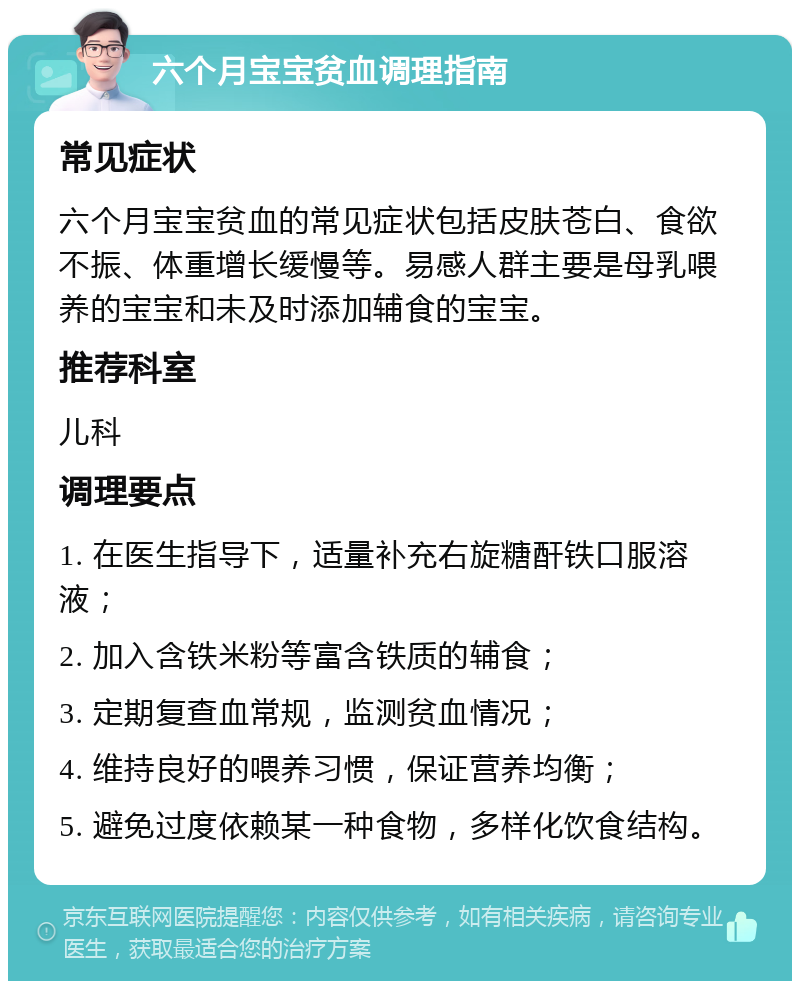 六个月宝宝贫血调理指南 常见症状 六个月宝宝贫血的常见症状包括皮肤苍白、食欲不振、体重增长缓慢等。易感人群主要是母乳喂养的宝宝和未及时添加辅食的宝宝。 推荐科室 儿科 调理要点 1. 在医生指导下，适量补充右旋糖酐铁口服溶液； 2. 加入含铁米粉等富含铁质的辅食； 3. 定期复查血常规，监测贫血情况； 4. 维持良好的喂养习惯，保证营养均衡； 5. 避免过度依赖某一种食物，多样化饮食结构。