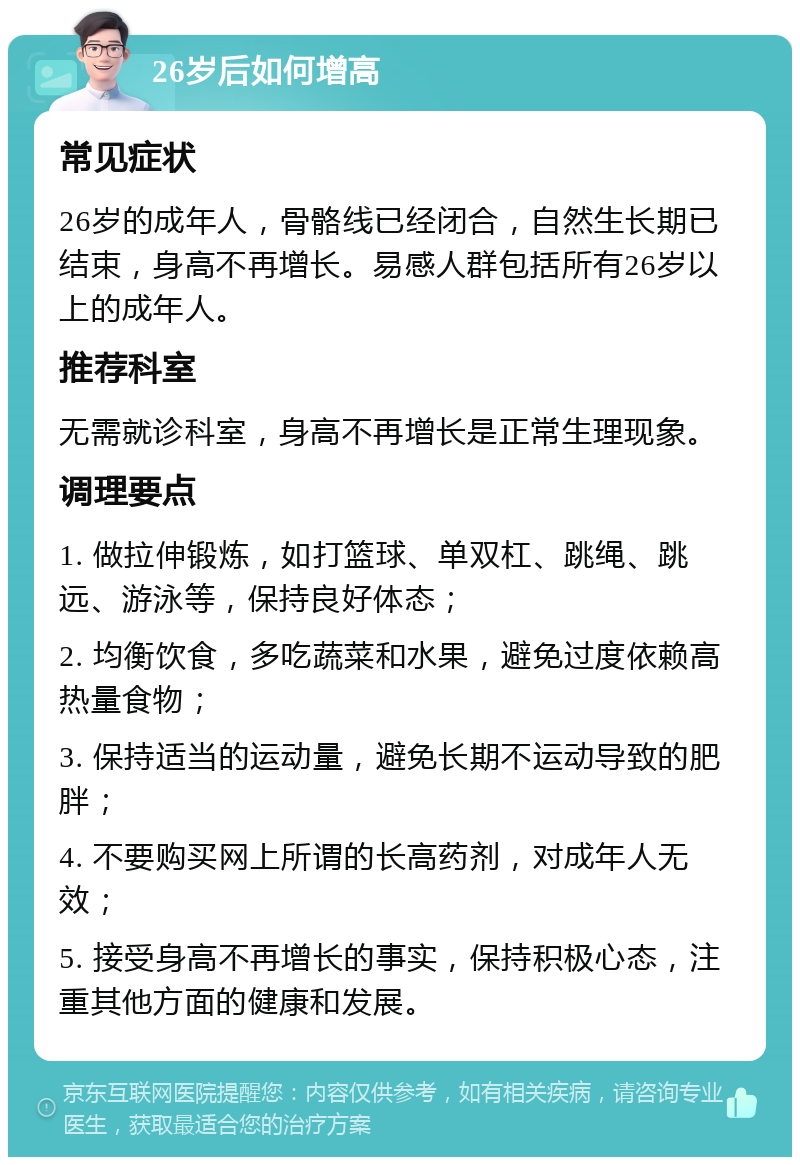 26岁后如何增高 常见症状 26岁的成年人，骨骼线已经闭合，自然生长期已结束，身高不再增长。易感人群包括所有26岁以上的成年人。 推荐科室 无需就诊科室，身高不再增长是正常生理现象。 调理要点 1. 做拉伸锻炼，如打篮球、单双杠、跳绳、跳远、游泳等，保持良好体态； 2. 均衡饮食，多吃蔬菜和水果，避免过度依赖高热量食物； 3. 保持适当的运动量，避免长期不运动导致的肥胖； 4. 不要购买网上所谓的长高药剂，对成年人无效； 5. 接受身高不再增长的事实，保持积极心态，注重其他方面的健康和发展。