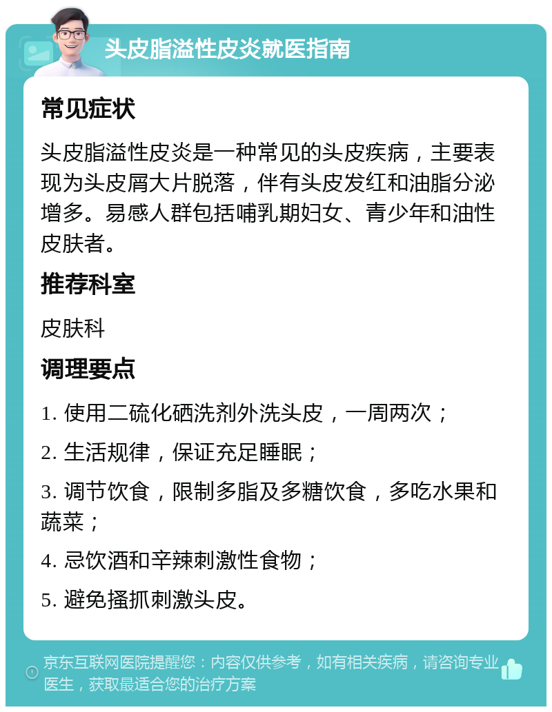 头皮脂溢性皮炎就医指南 常见症状 头皮脂溢性皮炎是一种常见的头皮疾病，主要表现为头皮屑大片脱落，伴有头皮发红和油脂分泌增多。易感人群包括哺乳期妇女、青少年和油性皮肤者。 推荐科室 皮肤科 调理要点 1. 使用二硫化硒洗剂外洗头皮，一周两次； 2. 生活规律，保证充足睡眠； 3. 调节饮食，限制多脂及多糖饮食，多吃水果和蔬菜； 4. 忌饮酒和辛辣刺激性食物； 5. 避免搔抓刺激头皮。