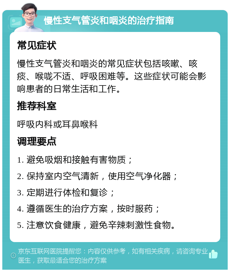 慢性支气管炎和咽炎的治疗指南 常见症状 慢性支气管炎和咽炎的常见症状包括咳嗽、咳痰、喉咙不适、呼吸困难等。这些症状可能会影响患者的日常生活和工作。 推荐科室 呼吸内科或耳鼻喉科 调理要点 1. 避免吸烟和接触有害物质； 2. 保持室内空气清新，使用空气净化器； 3. 定期进行体检和复诊； 4. 遵循医生的治疗方案，按时服药； 5. 注意饮食健康，避免辛辣刺激性食物。