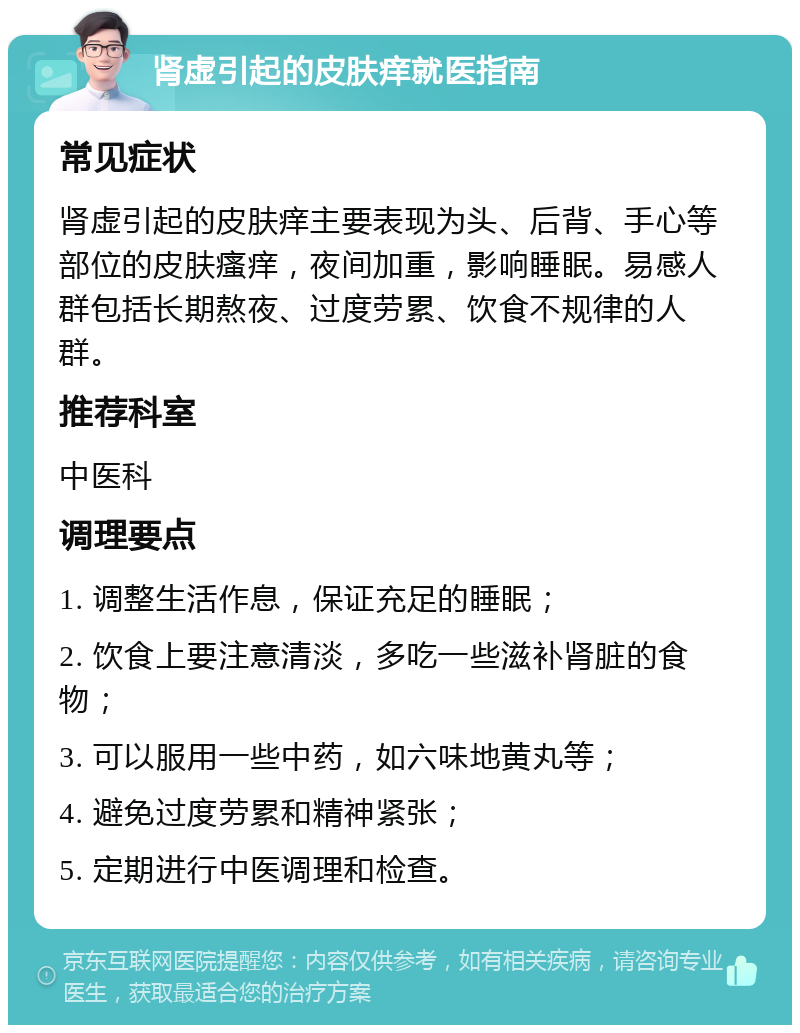 肾虚引起的皮肤痒就医指南 常见症状 肾虚引起的皮肤痒主要表现为头、后背、手心等部位的皮肤瘙痒，夜间加重，影响睡眠。易感人群包括长期熬夜、过度劳累、饮食不规律的人群。 推荐科室 中医科 调理要点 1. 调整生活作息，保证充足的睡眠； 2. 饮食上要注意清淡，多吃一些滋补肾脏的食物； 3. 可以服用一些中药，如六味地黄丸等； 4. 避免过度劳累和精神紧张； 5. 定期进行中医调理和检查。