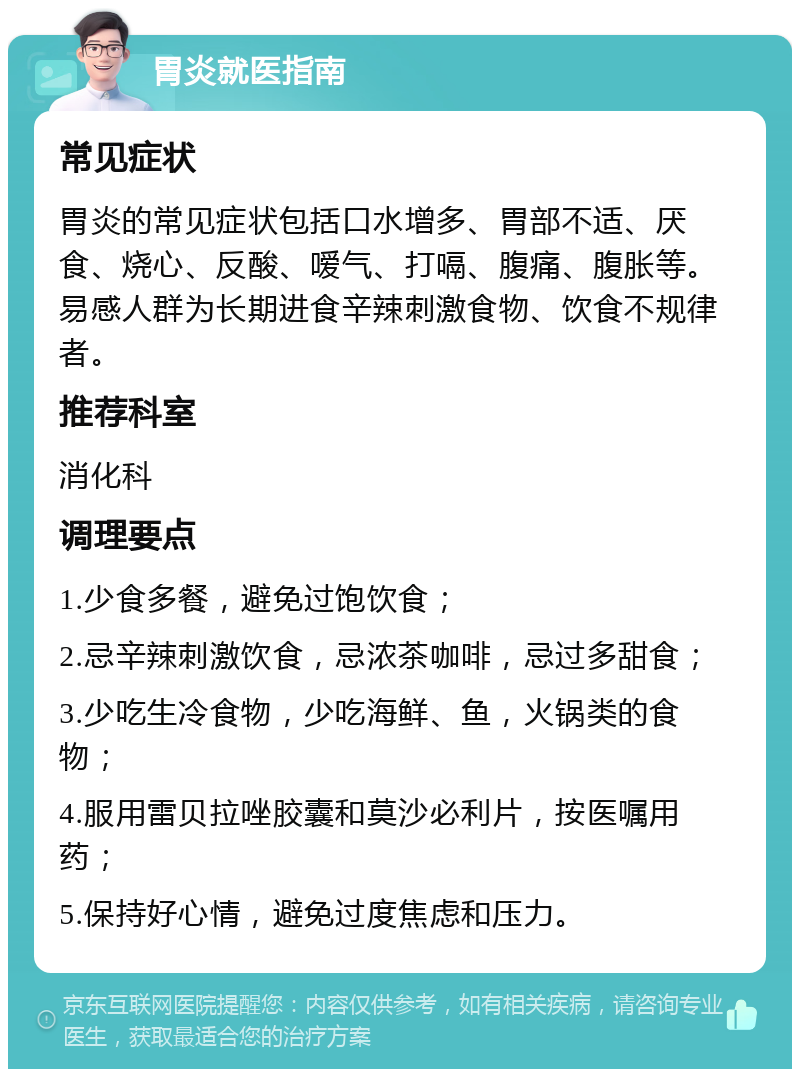 胃炎就医指南 常见症状 胃炎的常见症状包括口水增多、胃部不适、厌食、烧心、反酸、嗳气、打嗝、腹痛、腹胀等。易感人群为长期进食辛辣刺激食物、饮食不规律者。 推荐科室 消化科 调理要点 1.少食多餐，避免过饱饮食； 2.忌辛辣刺激饮食，忌浓茶咖啡，忌过多甜食； 3.少吃生冷食物，少吃海鲜、鱼，火锅类的食物； 4.服用雷贝拉唑胶囊和莫沙必利片，按医嘱用药； 5.保持好心情，避免过度焦虑和压力。